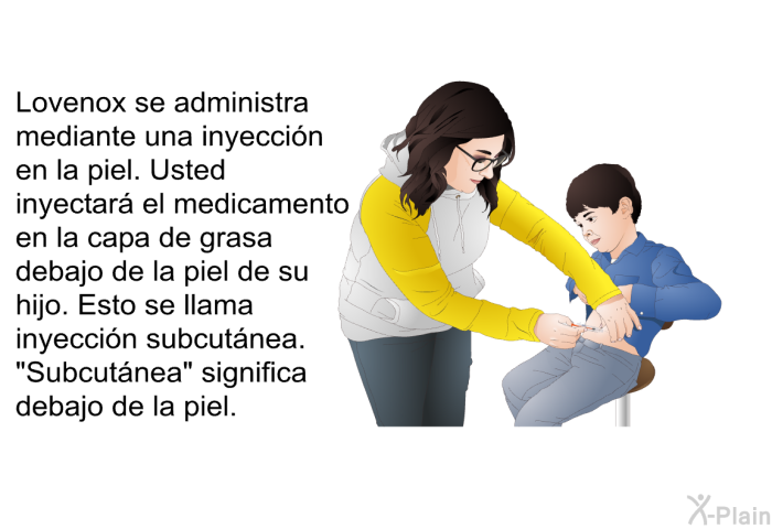 Lovenox se administra mediante una inyeccin en la piel. Usted inyectar el medicamento en la capa de grasa debajo de la piel de su hijo. Esto se llama inyeccin subcutnea. “Subcutnea” significa debajo de la piel.