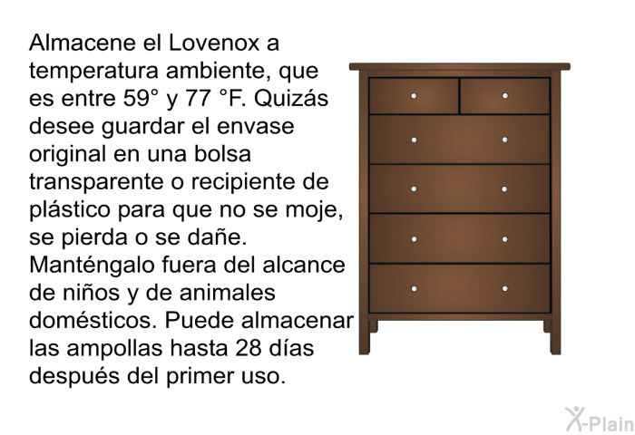 Almacene el Lovenox a temperatura ambiente, que es entre 59&deg; y 77&nbsp;&deg;F. Quiz�s desee guardar el envase original en una bolsa transparente o recipiente de pl�stico para que no se moje, se pierda o se da�e. Mant�ngalo fuera del alcance de ni�os y de animales dom�sticos. Puede almacenar las ampollas hasta 28 d�as despu�s del primer uso.