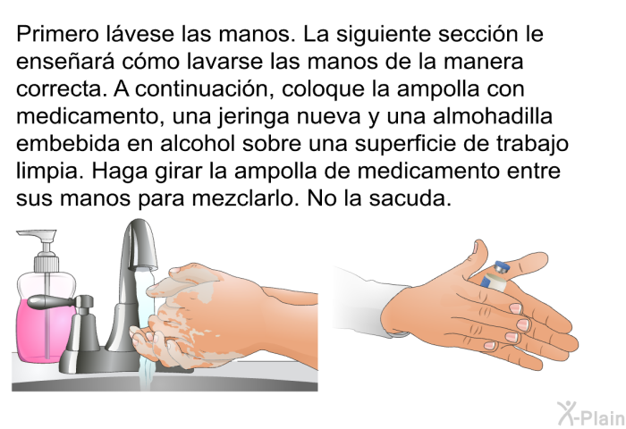 Primero l�vese las manos. La siguiente secci�n le ense�ar� c�mo lavarse las manos de la manera correcta. A continuaci�n, coloque la ampolla con medicamento, una jeringa nueva y una almohadilla embebida en alcohol sobre una superficie de trabajo limpia. Haga girar la ampolla de medicamento entre sus manos para mezclarlo. No la sacuda.