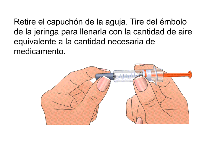 Retire el capuch�n de la aguja. Tire del �mbolo de la jeringa para llenarla con la cantidad de aire equivalente a la cantidad necesaria de medicamento.