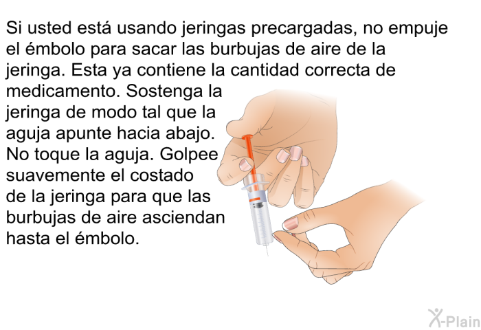 Si usted est� usando jeringas precargadas, no empuje el �mbolo para sacar las burbujas de aire de la jeringa. Esta ya contiene la cantidad correcta de medicamento. Sostenga la jeringa de modo tal que la aguja apunte hacia abajo. No toque la aguja. Golpee suavemente el costado de la jeringa para que las burbujas de aire asciendan hasta el �mbolo.