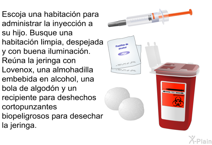 Escoja una habitaci�n para administrar la inyecci�n a su hijo. Busque una habitaci�n limpia, despejada y con buena iluminaci�n. Re�na la jeringa con Lovenox, una almohadilla embebida en alcohol, una bola de algod�n y un recipiente para deshechos cortopunzantes biopeligrosos para desechar la jeringa.