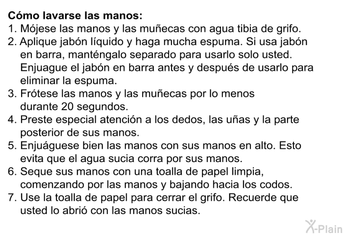 C�mo lavarse las manos:   M�jese las manos y las mu�ecas con agua tibia de grifo.  Aplique jab�n l�quido y haga mucha espuma. Si usa jab�n en barra, mant�ngalo separado para usarlo solo usted. Enjuague el jab�n en barra antes y despu�s de usarlo para eliminar la espuma.  Fr�tese las manos y las mu�ecas por lo menos durante 20 segundos.  Preste especial atenci�n a los dedos, las u�as y la parte posterior de sus manos.  Enju�guese bien las manos con sus manos en alto. Esto evita que el agua sucia corra por sus manos.  Seque sus manos con una toalla de papel limpia, comenzando por las manos y bajando hacia los codos.  Use la toalla de papel para cerrar el grifo. Recuerde que usted lo abri� con las manos sucias.