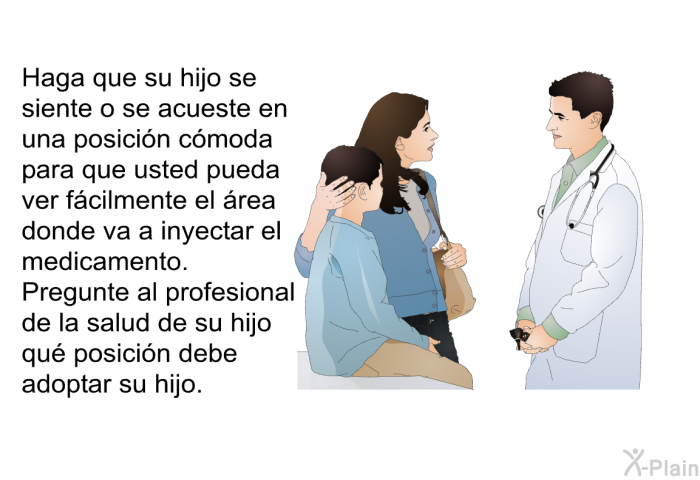 Haga que su hijo se siente o se acueste en una posici�n c�moda para que usted pueda ver f�cilmente el �rea donde va a inyectar el medicamento. Pregunte al profesional de la salud de su hijo qu� posici�n debe adoptar su hijo.