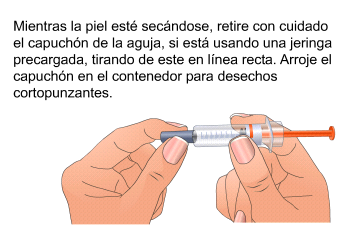 Mientras la piel est� sec�ndose, retire con cuidado el capuch�n de la aguja, si est� usando una jeringa precargada, tirando de este en l�nea recta. Arroje el capuch�n en el contenedor para desechos cortopunzantes.