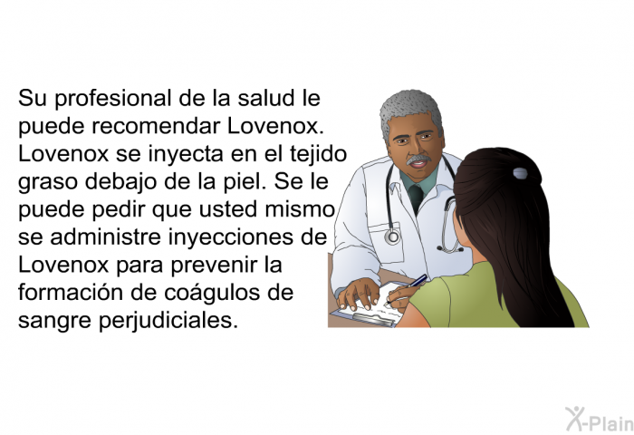 Su profesional de la salud le puede recomendar Lovenox. Lovenox se inyecta en el tejido graso debajo de la piel. Se le puede pedir que usted mismo se administre inyecciones de Lovenox para prevenir la formacin de cogulos de sangre perjudiciales.