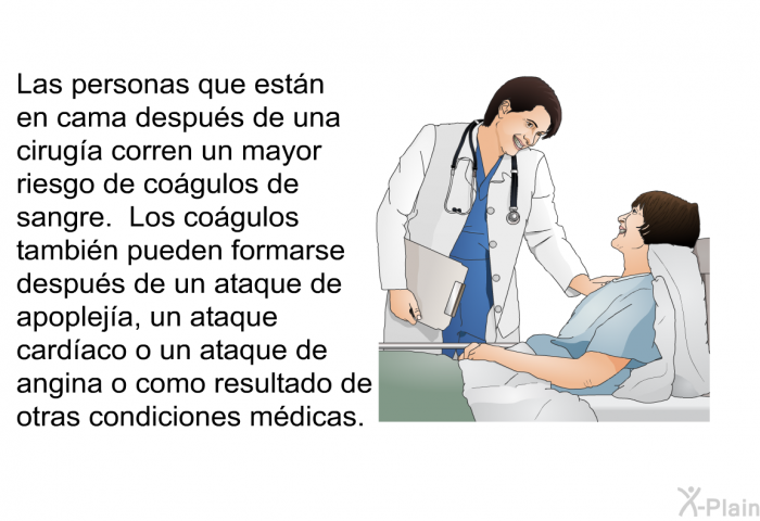 Las personas que estn en cama despus de una ciruga corren un mayor riesgo de cogulos de sangre. Los cogulos tambin pueden formarse despus de un ataque de apopleja, un ataque cardaco o un ataque de angina o como resultado de otras condiciones mdicas.