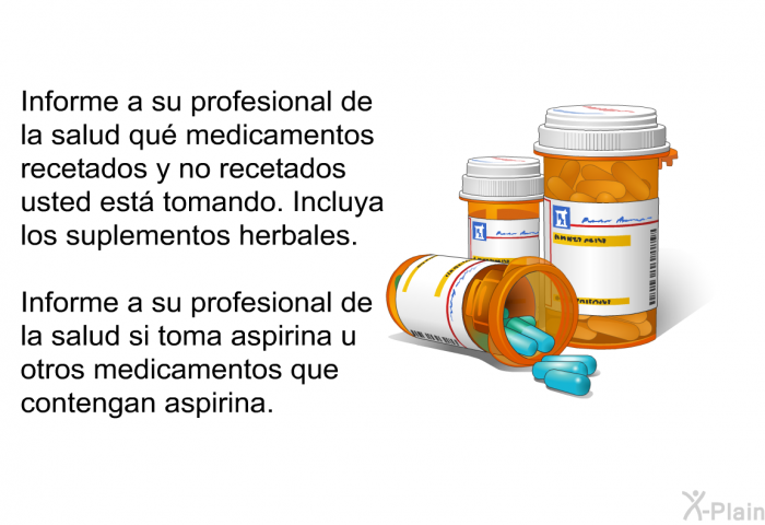 Informe a su profesional de la salud qu medicamentos recetados y no recetados usted est tomando. Incluya los suplementos herbales. Informe a su profesional de la salud si toma aspirina u otros medicamentos que contengan aspirina.