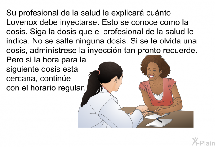 Su profesional de la salud le explicar cunto Lovenox debe inyectarse. Esto se conoce como la dosis. Siga la dosis que el profesional de la salud le indica. No se salte ninguna dosis. Si se le olvida una dosis, adminstrese la inyeccin tan pronto recuerde. Pero si la hora para la siguiente dosis est cercana, contine con el horario regular.