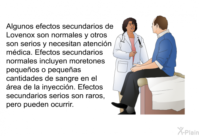 Algunos efectos secundarios de Lovenox son normales y otros son serios y necesitan atencin mdica. Efectos secundarios normales incluyen moretones pequeos o pequeas cantidades de sangre en el rea de la inyeccin. Efectos secundarios serios son raros, pero pueden ocurrir.