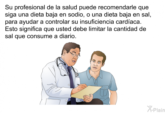 Su profesional de la salud puede recomendarle que siga una dieta baja en sodio, o una dieta baja en sal, para ayudar a controlar su insuficiencia cardaca. Esto significa que usted debe limitar la cantidad de sal que consume a diario.