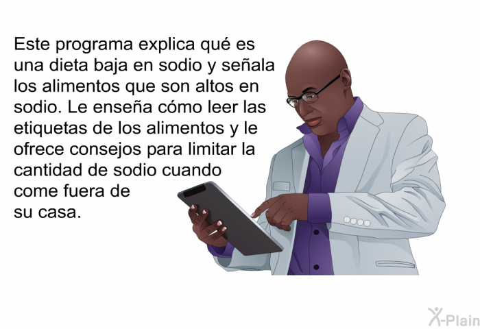 Esta informacin acerca de su salud explica qu es una dieta baja en sodio y seala los alimentos que son altos en sodio. Le ensea cmo leer las etiquetas de los alimentos y le ofrece consejos para limitar la cantidad de sodio cuando come fuera de su casa.