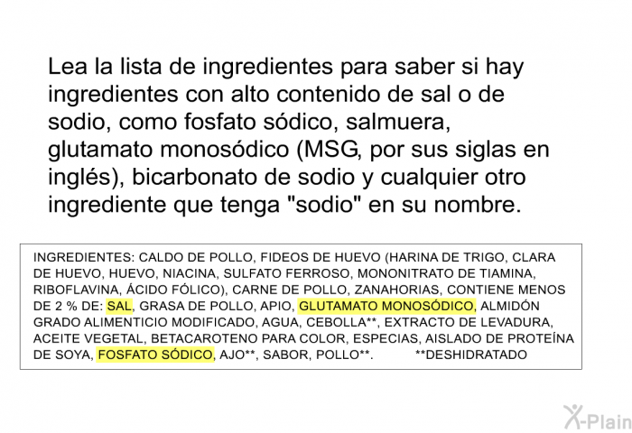 Lea la lista de ingredientes para saber si hay ingredientes con alto contenido de sal o de sodio, como fosfato sdico, salmuera, glutamato monosdico (MSG, por sus siglas en ingls), bicarbonato de sodio y cualquier otro ingrediente que tenga “sodio” en su nombre.