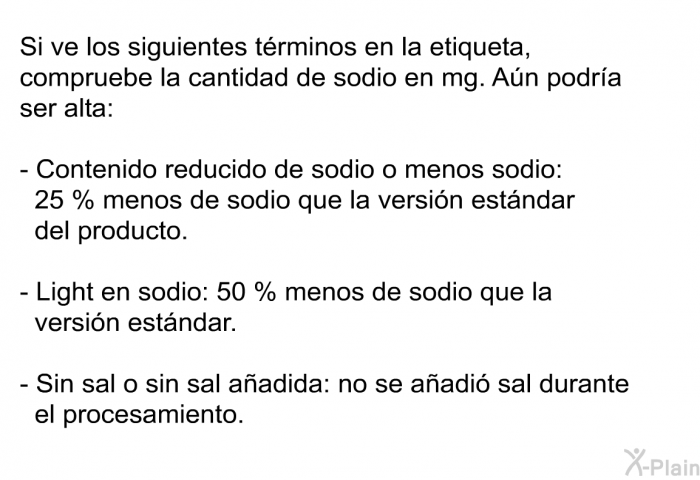 Si ve los siguientes trminos en la etiqueta, compruebe la cantidad de sodio en mg. An podra ser alta:  Contenido reducido de sodio o menos sodio: 25 % menos de sodio que la versin estndar del producto. <I>Light</I> en sodio: 50 % menos de sodio que la versin estndar. Sin sal o sin sal aadida: no se aadi sal durante el procesamiento.