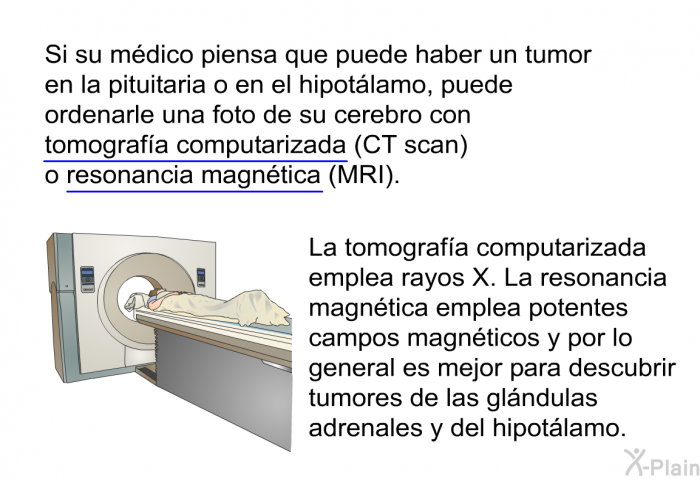 Si su m�dico piensa que puede haber un tumor en la pituitaria o en el hipot�lamo, puede ordenarle una foto de su cerebro con tomograf��a computarizada (CT scan) o resonancia magn�tica<SUP> </SUP>(MRI). La tomograf��a computarizada emplea rayos X. La resonancia magn�tica emplea potentes campos magn�ticos y por lo general es mejor para descubrir tumores de las gl�ndulas adrenales y del hipot�lamo.