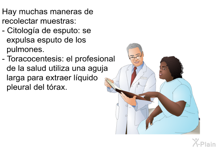 Hay muchas maneras de recolectar muestras:  Citologa de esputo: se expulsa esputo de los pulmones. Toracocentesis: el profesional de la salud utiliza una aguja larga para extraer lquido pleural del trax.