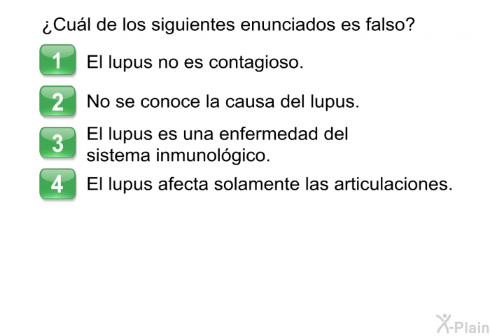 ¿Cul de los siguientes enunciados es <B>falso</B>?  El lupus no es contagioso. No se conoce la causa del lupus. El lupus es una enfermedad del sistema inmunolgico. El lupus afecta solamente las articulaciones.