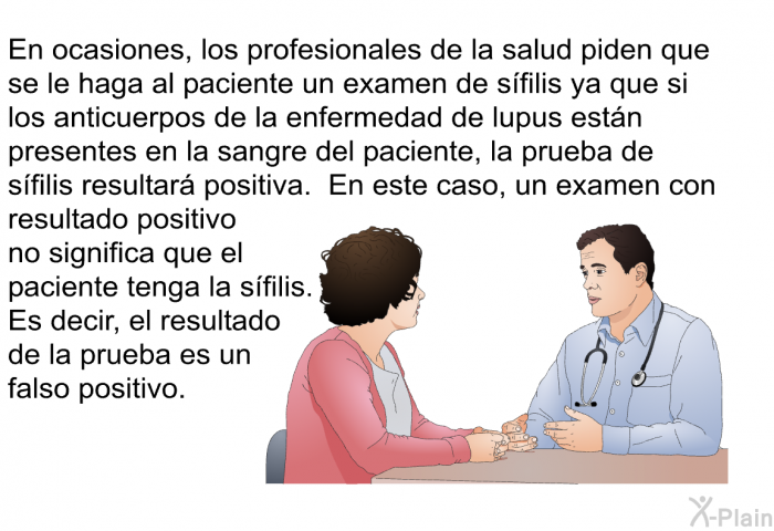 En ocasiones, los profesionales de la salud piden que se le haga al paciente un examen de sfilis ya que si los anticuerpos de la enfermedad de lupus estn presentes en la sangre del paciente, la prueba de sfilis resultar positiva. En este caso, un examen con resultado positivo no significa que el paciente tenga la sfilis. Es decir, el resultado de la prueba es un falso positivo.