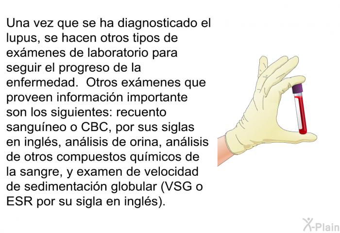 Una vez que se ha diagnosticado el lupus, se hacen otros tipos de exmenes de laboratorio para seguir el progreso de la enfermedad. Otros exmenes que proveen informacin importante son los siguientes: recuento sanguneo o CBC, por sus siglas en ingls, anlisis de orina, anlisis de otros compuestos qumicos de la sangre, y examen de velocidad de sedimentacin globular (VSG o ESR por su sigla en ingls).