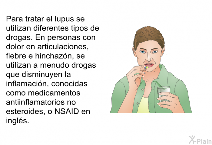 Para tratar el lupus se utilizan diferentes tipos de drogas. En personas con dolor en articulaciones, fiebre e hinchazn, se utilizan a menudo drogas que disminuyen la inflamacin, conocidas como <I>medicamentos antiinflamatorios no esteroides, o </I>NSAID en ingls<I>.</I>