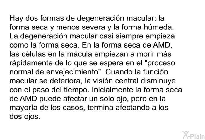 Hay dos formas de degeneracin macular: la forma seca y menos severa y la forma hmeda. La degeneracin macular casi siempre empieza como la forma seca. En la forma seca de AMD, las clulas en la mcula empiezan a morir ms rpidamente de lo que se espera en el “proceso normal de envejecimiento”. Cuando la funcin macular se deteriora, la visin central disminuye con el paso del tiempo. Inicialmente la forma seca de AMD puede afectar un solo ojo, pero en la mayora de los casos, termina afectando a los dos ojos.