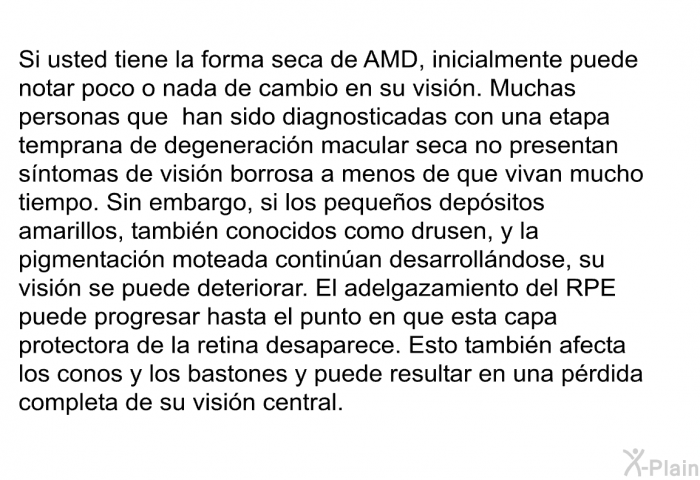 Si usted tiene la forma seca de AMD, inicialmente puede notar poco o nada de cambio en su visin. Muchas personas que han sido diagnosticadas con una etapa temprana de degeneracin macular seca no presentan sntomas de visin borrosa a menos de que vivan mucho tiempo. Sin embargo, si los pequeos depsitos amarillos, tambin conocidos como <I>drusen</I>, y la pigmentacin moteada continan desarrollndose, su visin se puede deteriorar. El adelgazamiento del RPE puede progresar hasta el punto en que esta capa protectora de la retina desaparece. Esto tambin afecta los conos y los bastones y puede resultar en una prdida completa de su visin central.