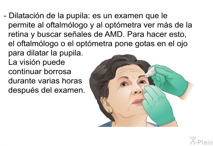 Dilataci�n de la pupila: es un examen que le permite al oftalm�logo y al opt�metra ver m�s de la retina y buscar se�ales de AMD. Para hacer esto, el oftalm�logo o el opt�metra pone gotas en el ojo para dilatar la pupila. La visi�n puede continuar borrosa durante varias horas despu�s del examen.