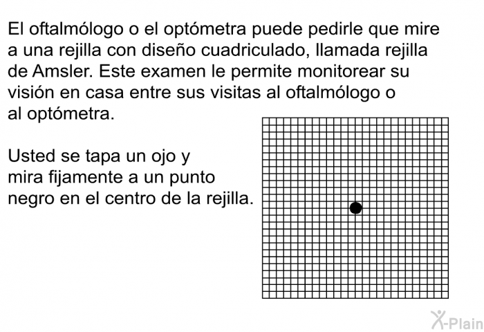 El oftalmlogo o el optmetra puede pedirle que mire a una rejilla con diseo cuadriculado, llamada rejilla de <I>Amsler</I>. Este examen le permite monitorear su visin en casa entre sus visitas al oftalmlogo o al optmetra. Usted se tapa un ojo y mira fijamente a un punto negro en el centro de la rejilla.