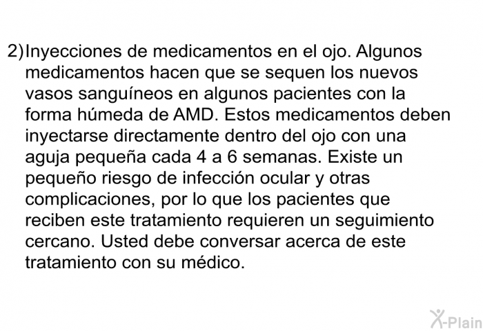 Inyecciones de medicamentos en el ojo. Algunos medicamentos hacen que se sequen los nuevos vasos sanguneos en algunos pacientes con la forma hmeda de AMD. Estos medicamentos deben inyectarse directamente dentro del ojo con una aguja pequea cada 4 a 6 semanas. Existe un pequeo riesgo de infeccin ocular y otras complicaciones, por lo que los pacientes que reciben este tratamiento requieren un seguimiento cercano. Usted debe conversar acerca de este tratamiento con su mdico.