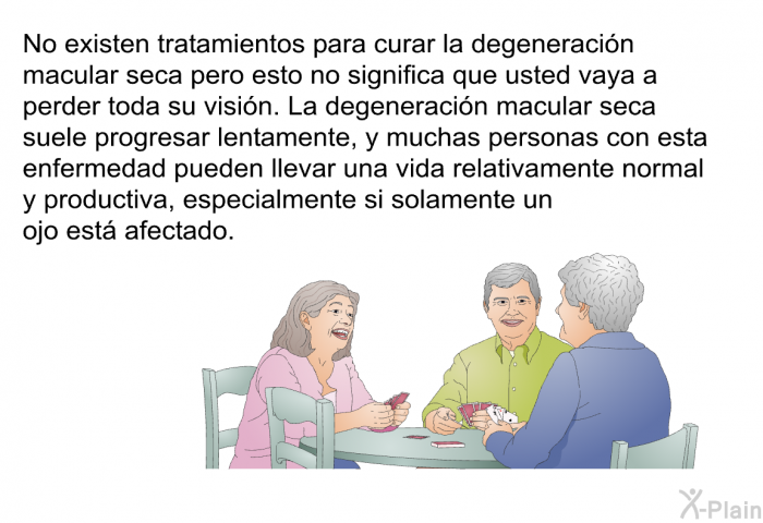 No existen tratamientos para curar la degeneracin macular seca pero esto no significa que usted vaya a perder toda su visin. La degeneracin macular seca suele progresar lentamente, y muchas personas con esta enfermedad pueden llevar una vida relativamente normal y productiva, especialmente si solamente un ojo est afectado.