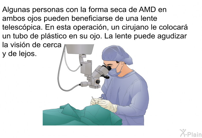 Algunas personas con la forma seca de AMD en ambos ojos pueden beneficiarse de una lente telescpica. En esta operacin, un cirujano le colocar un tubo de plstico en su ojo. La lente puede agudizar la visin de cerca y de lejos.