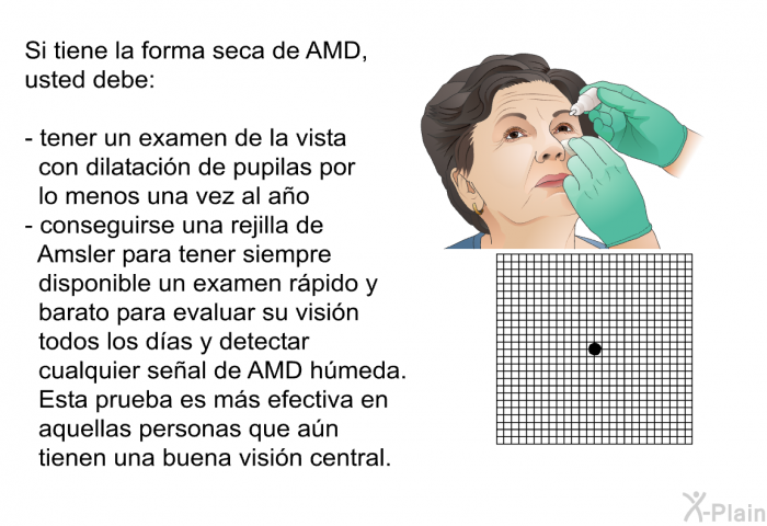 Si tiene la forma seca de AMD, usted debe:  tener un examen de la vista con dilatacin de pupilas por lo menos una vez al ao conseguirse una rejilla de Amsler para tener siempre disponible un examen rpido y barato para evaluar su visin todos los das y detectar cualquier seal de AMD hmeda. Esta prueba es ms efectiva en aquellas personas que an tienen una buena visin central.