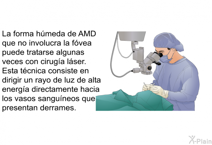 La forma hmeda de AMD que no involucra la fvea puede tratarse algunas veces con ciruga lser. Esta tcnica consiste en dirigir un rayo de luz de alta energa directamente hacia los vasos sanguneos que presentan derrames.