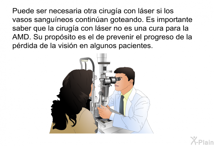 Puede ser necesaria otra ciruga con lser si los vasos sanguneos continan goteando. Es importante saber que la ciruga con lser no es una cura para la AMD. Su propsito es el de prevenir el progreso de la prdida de la visin en algunos pacientes.