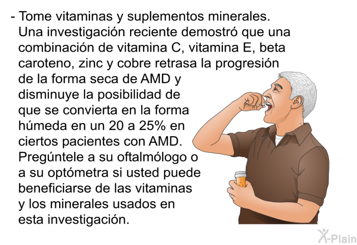 Tome vitaminas y suplementos minerales. Una investigacin reciente demostr que una combinacin de vitamina C, vitamina E, beta caroteno, zinc y cobre retrasa la progresin de la forma seca de AMD y disminuye la posibilidad de que se convierta en la forma hmeda en un 20 a 25% en ciertos pacientes con AMD. Pregntele a su oftalmlogo o a su optmetra si usted puede beneficiarse de las vitaminas y los minerales usados en esta investigacin.