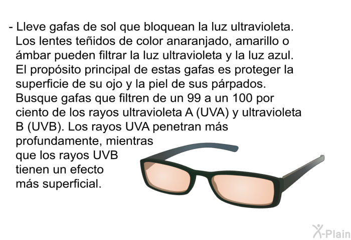 Lleve gafas de sol que bloquean la luz ultravioleta. Los lentes teidos de color anaranjado, amarillo o mbar pueden filtrar la luz ultravioleta y la luz azul. El propsito principal de estas gafas es proteger la superficie de su ojo y la piel de sus prpados. Busque gafas que filtren de un 99 a un 100 por ciento de los rayos ultravioleta A (UVA) y ultravioleta B (UVB). Los rayos UVA penetran ms profundamente, mientras que los rayos UVB tienen un efecto ms superficial.