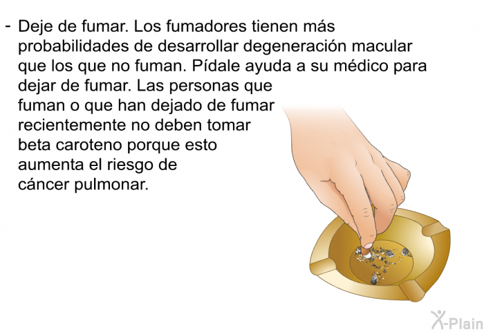 Deje de fumar. Los fumadores tienen ms probabilidades de desarrollar degeneracin macular que los que no fuman. Pdale ayuda a su mdico para dejar de fumar. Las personas que fuman o que han dejado de fumar recientemente no deben tomar beta caroteno porque esto aumenta el riesgo de cncer pulmonar.
