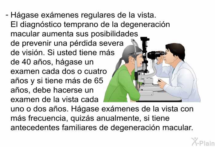 Hgase exmenes regulares de la vista. El diagnstico temprano de la degeneracin macular aumenta sus posibilidades de prevenir una prdida severa de visin. Si usted tiene ms de 40 aos, hgase un examen cada dos o cuatro aos y si tiene ms de 65 aos, debe hacerse un examen de la vista cada uno o dos aos. Hgase exmenes de la vista con ms frecuencia, quizs anualmente, si tiene antecedentes familiares de degeneracin macular.