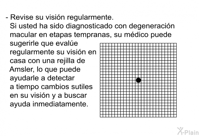 Revise su visin regularmente. Si usted ha sido diagnosticado con degeneracin macular en etapas tempranas, su mdico puede sugerirle que evale regularmente su visin en casa con una rejilla de Amsler, lo que puede ayudarle a detectar a tiempo cambios sutiles en su visin y a buscar ayuda inmediatamente.