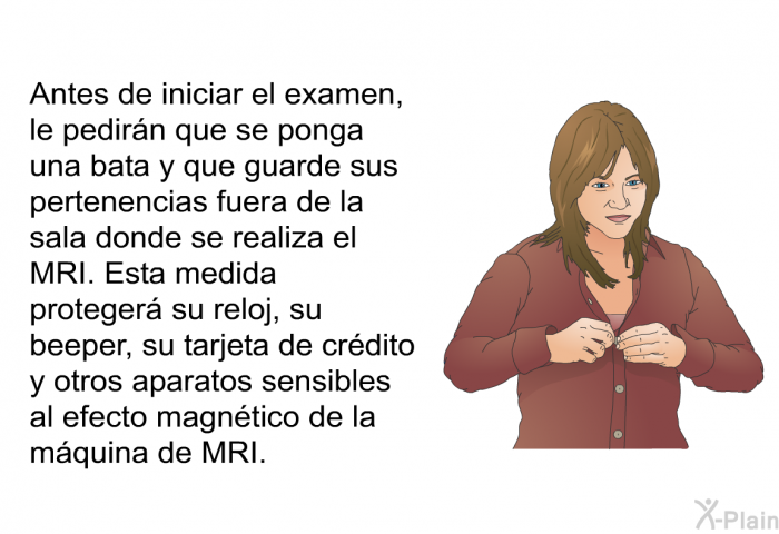 Antes de iniciar el examen, le pedirn que se ponga una bata y que guarde sus pertenencias fuera de la sala donde se realiza el MRI. Esta medida proteger su reloj, su beeper, su tarjeta de crdito y otros aparatos sensibles al efecto magntico de la mquina de MRI.