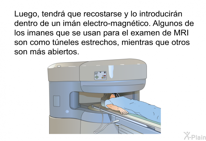 Luego, tendr que recostarse y lo introducirn dentro de un imn electro-magntico. Algunos de los imanes que se usan para el examen de MRI son como tneles estrechos, mientras que otros son ms abiertos.
