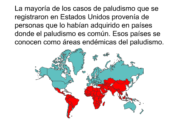La mayora de los casos de paludismo que se registraron en Estados Unidos provena de personas que lo haban adquirido en pases donde el paludismo es comn. Esos pases se conocen como <I>reas endmicas del paludismo</I>.