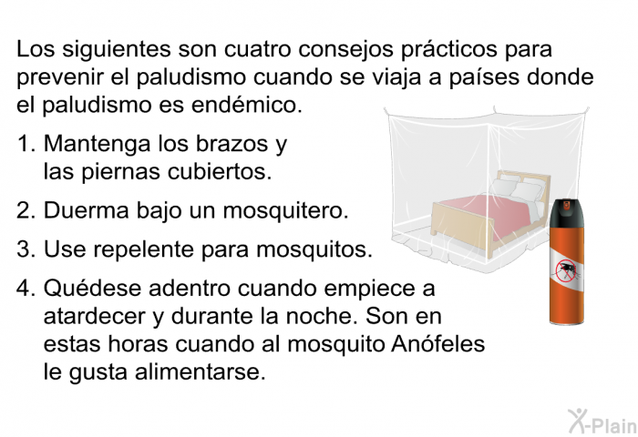 Los siguientes son cuatro consejos pr�cticos para prevenir el paludismo cuando se viaja a pa�ses donde el paludismo es end�mico.  Mantenga los brazos y las piernas cubiertos. Duerma bajo un mosquitero. Use repelente para mosquitos. Qu�dese adentro cuando empiece a atardecer y durante la noche. Son en estas horas cuando al mosquito An�feles le gusta alimentarse.