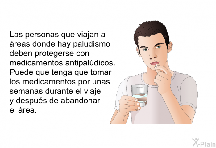 Las personas que viajan a �reas donde hay paludismo deben protegerse con medicamentos antipal�dicos. Puede que tenga que tomar los medicamentos por unas semanas durante el viaje y despu�s de abandonar el �rea.