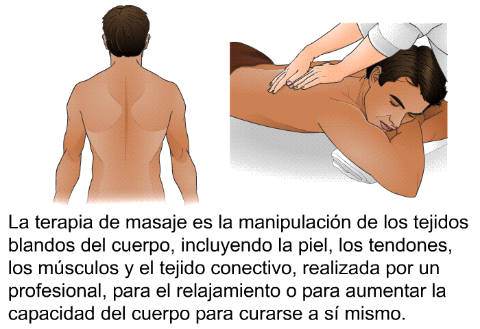 La terapia de masaje es la manipulacin de los tejidos blandos del cuerpo, incluyendo la piel, los tendones, los msculos y el tejido conectivo, realizada por un profesional, para el relajamiento o para aumentar la capacidad del cuerpo para curarse a s mismo.