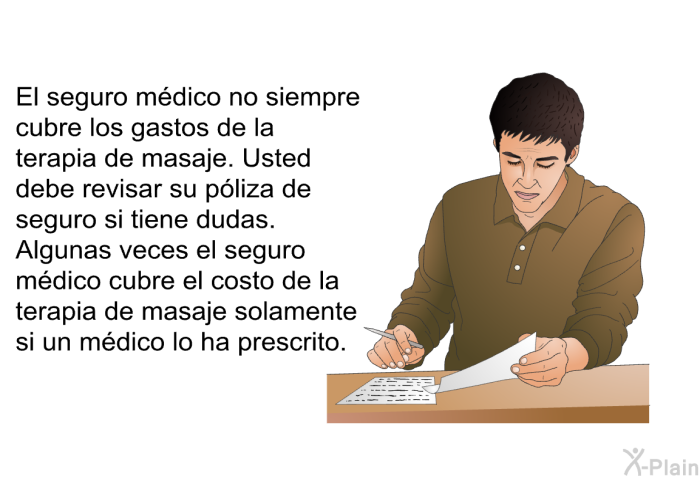 El seguro m�dico no siempre cubre los gastos de la terapia de masaje. Usted debe revisar su p�liza de seguro si tiene dudas. Algunas veces el seguro m�dico cubre el costo de la terapia de masaje solamente si un m�dico lo ha prescrito.