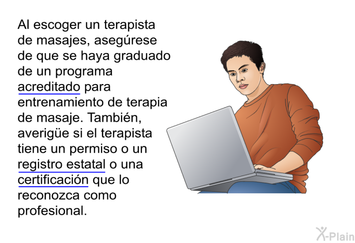Al escoger un terapista de masajes, aseg�rese de que se haya graduado de un programa acreditado para entrenamiento de terapia de masaje. Tambi�n, averig&uuml;e si el terapista tiene un permiso o un registro estatal o una certificaci�n que lo reconozca como profesional.