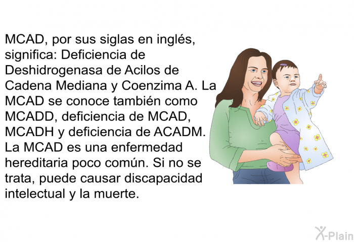 MCAD, por sus siglas en ingls, significa: Deficiencia de Deshidrogenasa de Acilos de Cadena Mediana y Coenzima A. La MCAD se conoce tambin como MCADD, deficiencia de MCAD, MCADH y deficiencia de ACADM. La MCAD es una enfermedad hereditaria poco comn. Si no se trata, puede causar discapacidad intelectual y la muerte.
