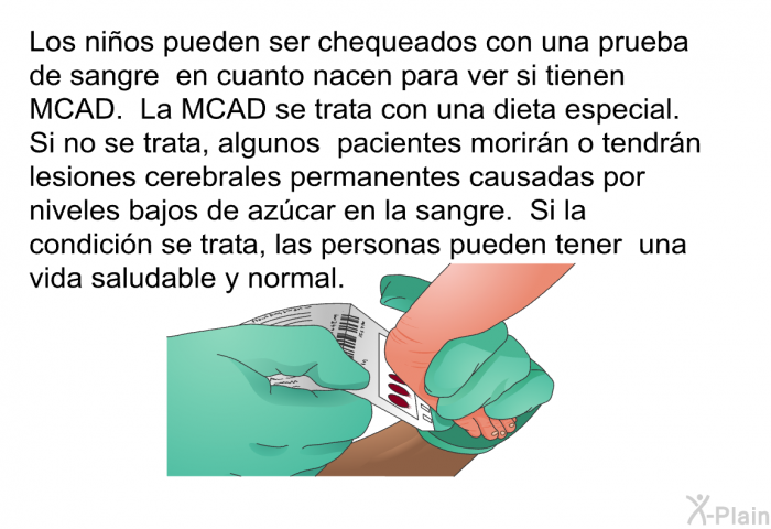 Los nios pueden ser chequeados con una prueba de sangre en cuanto nacen para ver si tienen MCAD. La MCAD se trata con una dieta especial. Si no se trata, algunos pacientes morirn o tendrn lesiones cerebrales permanentes causadas por niveles bajos de azcar en la sangre. Si la condicin se trata, las personas pueden tener una vida saludable y normal.