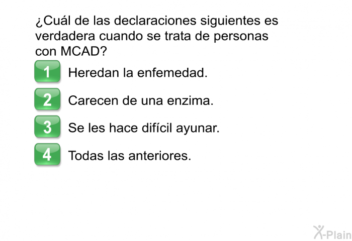 ¿Cul de las declaraciones siguientes es verdadera cuando se trata de personas con MCAD?  Heredan la enfemedad. Carecen de una enzima. Se les hace difcil ayunar. Todas las anteriores.